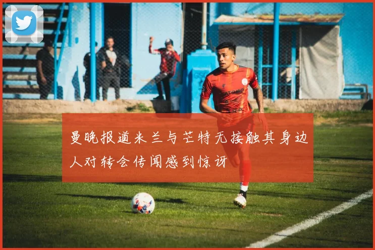 曼晚报道米兰与芒特无接触其身边人对转会传闻感到惊讶