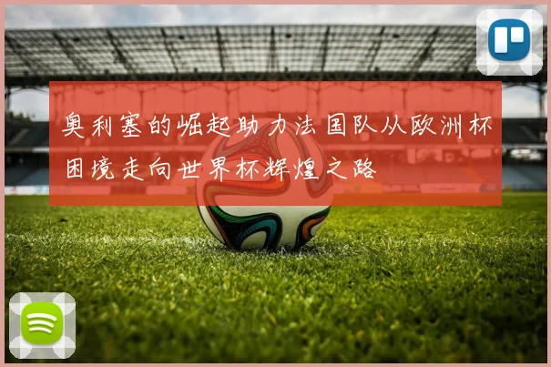 奥利塞的崛起助力法国队从欧洲杯困境走向世界杯辉煌之路