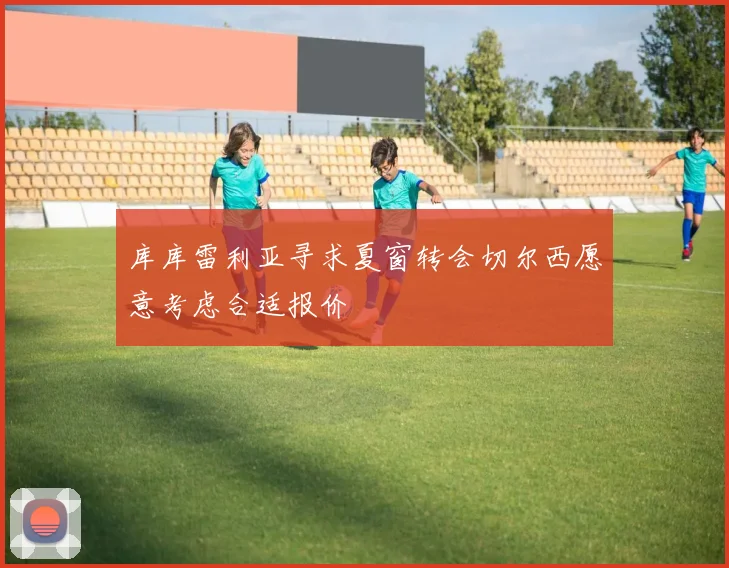 库库雷利亚寻求夏窗转会切尔西愿意考虑合适报价