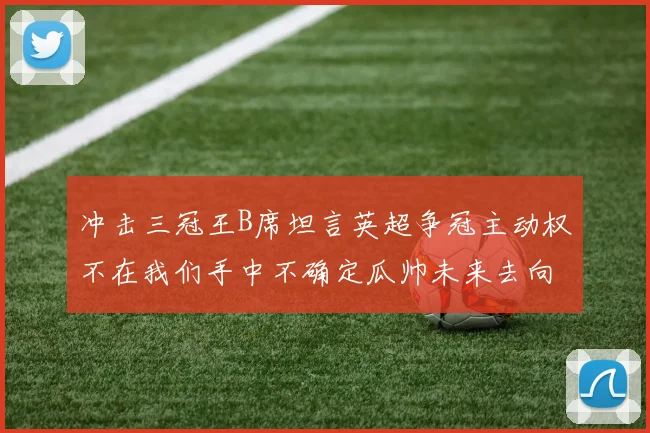 冲击三冠王B席坦言英超争冠主动权不在我们手中不确定瓜帅未来去向
