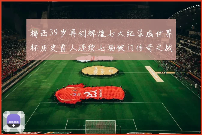 梅西39岁再创辉煌七大纪录成世界杯历史首人连续七场破门传奇之战