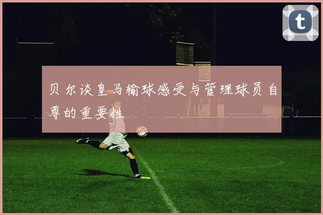 贝尔谈皇马输球感受与管理球员自尊的重要性