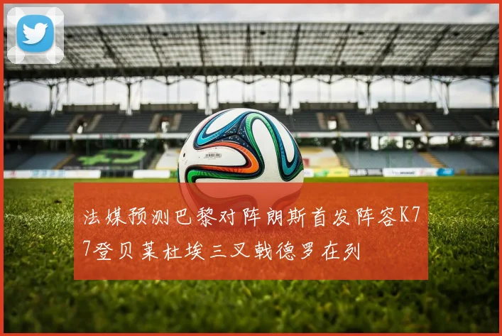 法媒预测巴黎对阵朗斯首发阵容K77登贝莱杜埃三叉戟德罗在列