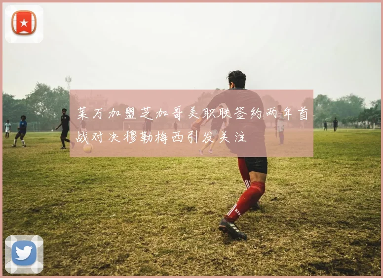 莱万加盟芝加哥美职联签约两年首战对决穆勒梅西引发关注