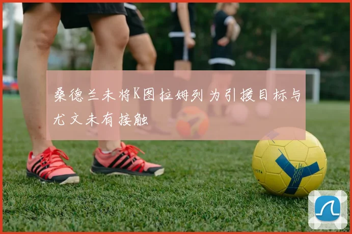 桑德兰未将K图拉姆列为引援目标与尤文未有接触