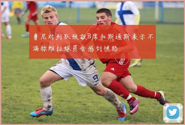 鲁尼对列队致敬B席和斯通斯表示不满称维拉球员会感到愤怒