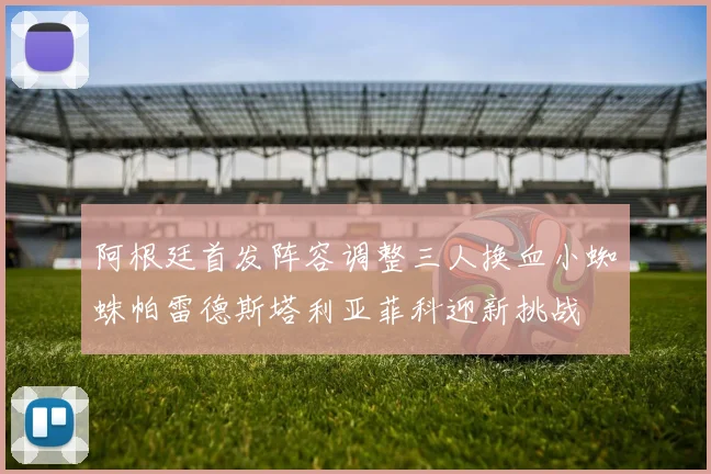 阿根廷首发阵容调整三人换血小蜘蛛帕雷德斯塔利亚菲科迎新挑战