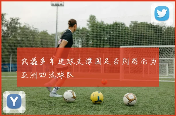 武磊多年进球支撑国足否则恐沦为亚洲四流球队