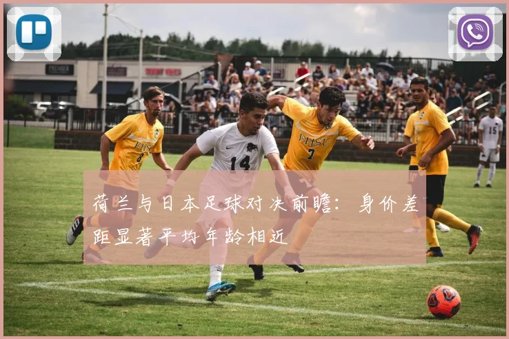 荷兰与日本足球对决前瞻：身价差距显著平均年龄相近
