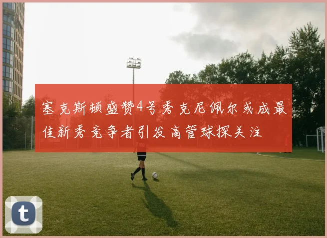 塞克斯顿盛赞4号秀克尼佩尔或成最佳新秀竞争者引发高管球探关注