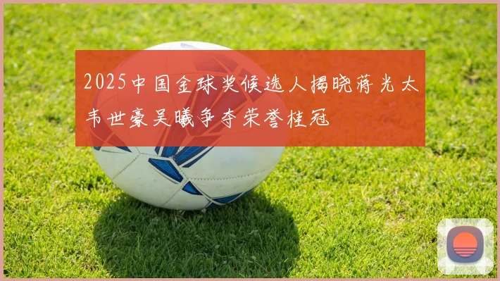 2025中国金球奖候选人揭晓蒋光太韦世豪吴曦争夺荣誉桂冠