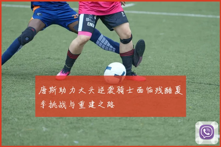 唐斯助力大头逆袭骑士面临残酷夏季挑战与重建之路