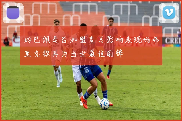 姆巴佩是否加盟皇马影响表现吗弗里克称其为当世最佳前锋