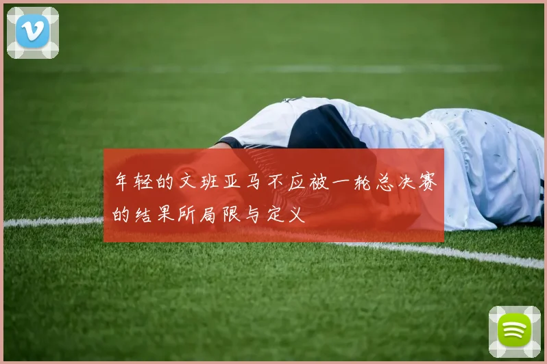 年轻的文班亚马不应被一轮总决赛的结果所局限与定义