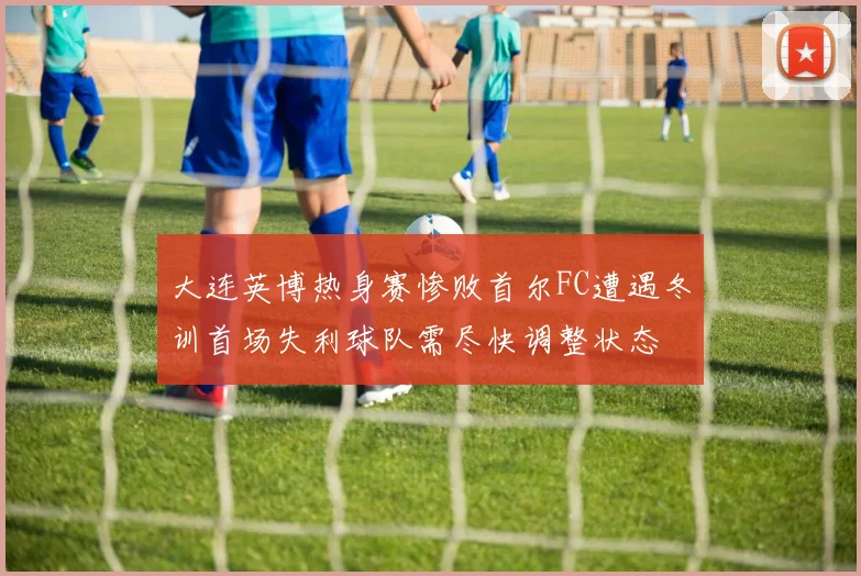 大连英博热身赛惨败首尔FC遭遇冬训首场失利球队需尽快调整状态