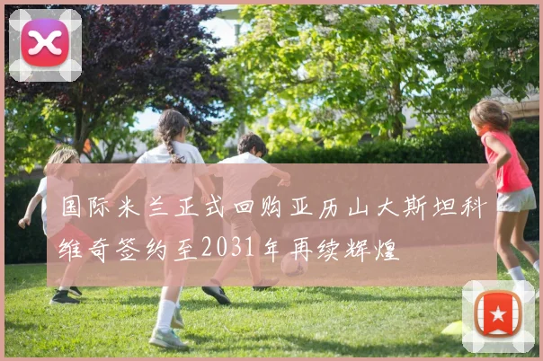 国际米兰正式回购亚历山大斯坦科维奇签约至2031年再续辉煌