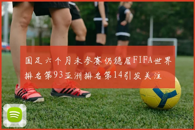 国足六个月未参赛仍稳居FIFA世界排名第93亚洲排名第14引发关注